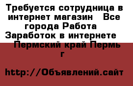 Требуется сотрудница в интернет-магазин - Все города Работа » Заработок в интернете   . Пермский край,Пермь г.